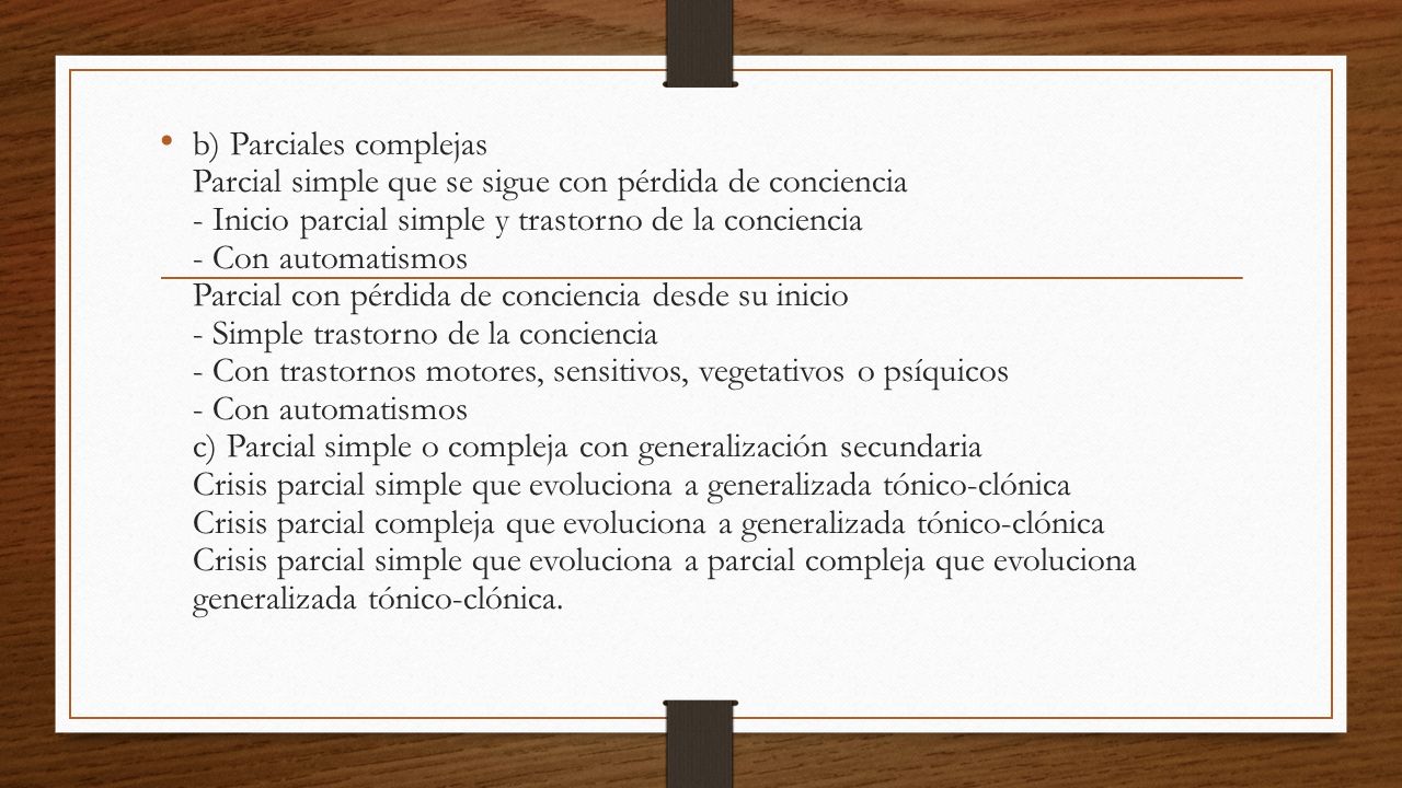 b) Parciales complejas Parcial simple que se sigue con pérdida de conciencia - Inicio parcial simple y trastorno de la conciencia - Con automatismos Parcial con pérdida de conciencia desde su inicio - Simple trastorno de la conciencia - Con trastornos motores, sensitivos, vegetativos o psíquicos - Con automatismos c) Parcial simple o compleja con generalización secundaria Crisis parcial simple que evoluciona a generalizada tónico-clónica Crisis parcial compleja que evoluciona a generalizada tónico-clónica Crisis parcial simple que evoluciona a parcial compleja que evoluciona generalizada tónico-clónica.