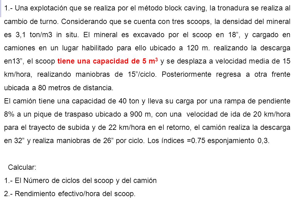 1.- Una explotación que se realiza por el método block caving, la tronadura se realiza al cambio de turno. Considerando que se cuenta con tres scoops, la densidad del mineral es 3,1 ton/m3 in situ. El mineral es excavado por el scoop en 18 , y cargado en camiones en un lugar habilitado para ello ubicado a 120 m. realizando la descarga en13 , el scoop tiene una capacidad de 5 m3 y se desplaza a velocidad media de 15 km/hora, realizando maniobras de 15 /ciclo. Posteriormente regresa a otra frente ubicada a 80 metros de distancia.