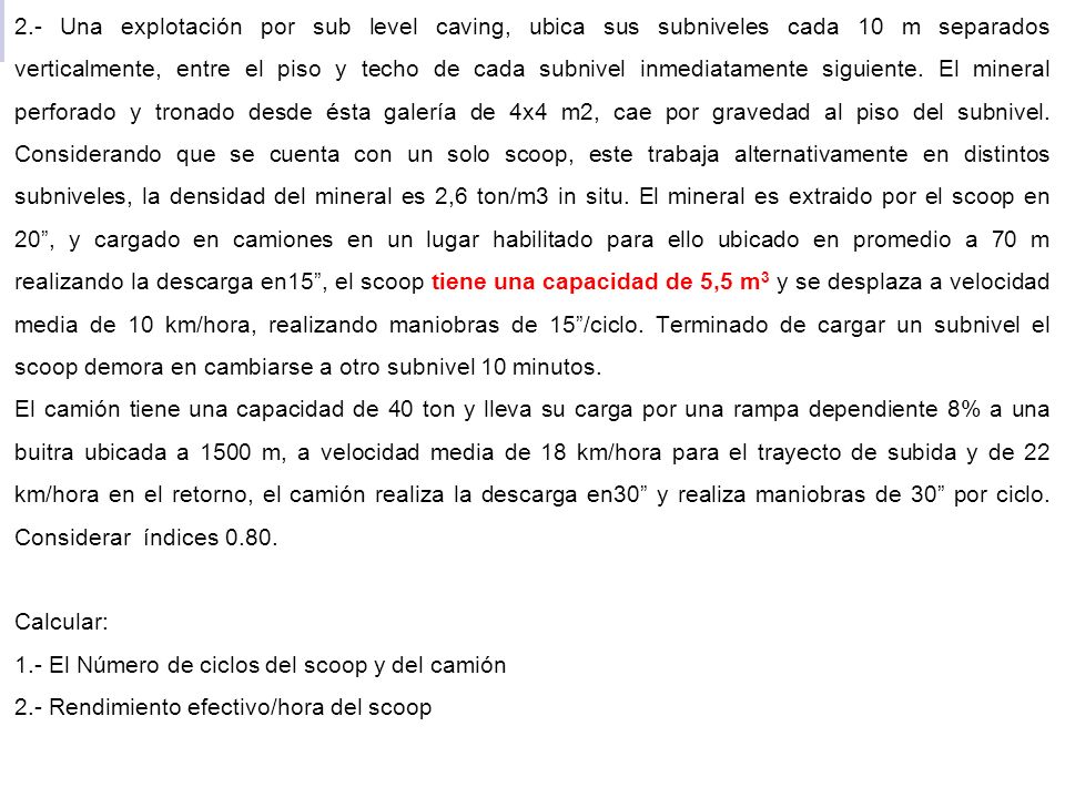 2.- Una explotación por sub level caving, ubica sus subniveles cada 10 m separados verticalmente, entre el piso y techo de cada subnivel inmediatamente siguiente. El mineral perforado y tronado desde ésta galería de 4x4 m2, cae por gravedad al piso del subnivel. Considerando que se cuenta con un solo scoop, este trabaja alternativamente en distintos subniveles, la densidad del mineral es 2,6 ton/m3 in situ. El mineral es extraido por el scoop en 20 , y cargado en camiones en un lugar habilitado para ello ubicado en promedio a 70 m realizando la descarga en15 , el scoop tiene una capacidad de 5,5 m3 y se desplaza a velocidad media de 10 km/hora, realizando maniobras de 15 /ciclo. Terminado de cargar un subnivel el scoop demora en cambiarse a otro subnivel 10 minutos.