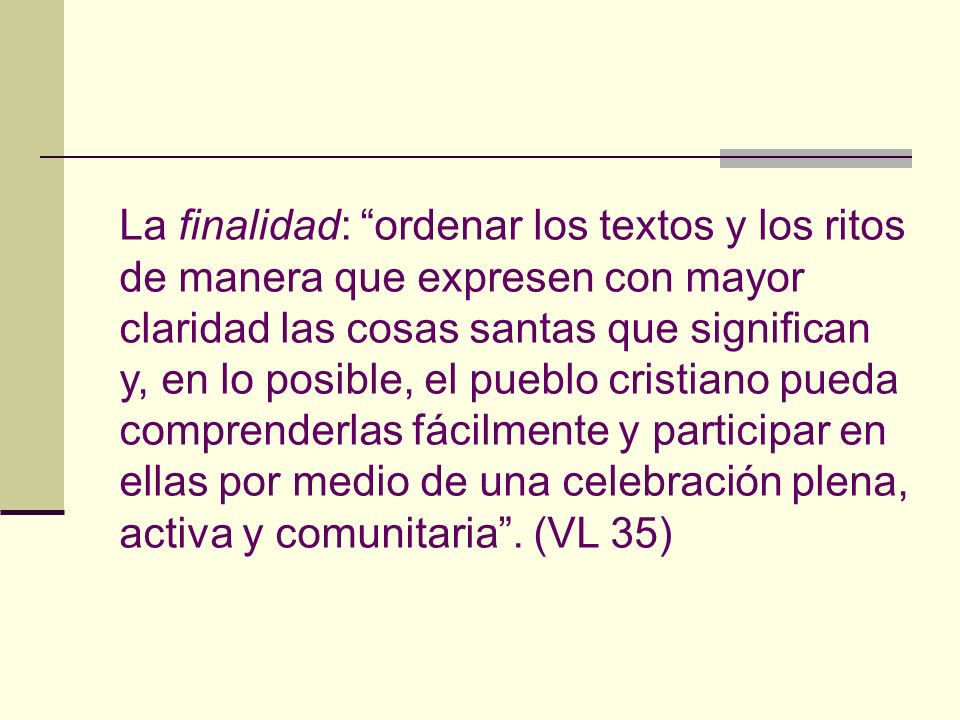 La finalidad: ordenar los textos y los ritos de manera que expresen con mayor claridad las cosas santas que significan y, en lo posible, el pueblo cristiano pueda comprenderlas fácilmente y participar en ellas por medio de una celebración plena, activa y comunitaria .