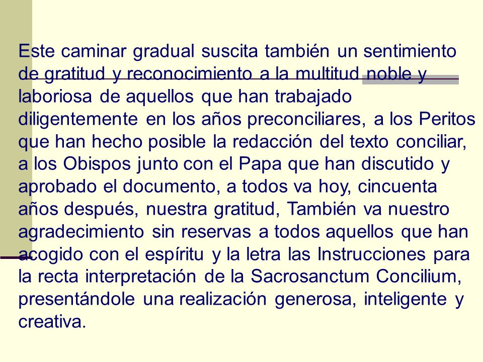 Este caminar gradual suscita también un sentimiento de gratitud y reconocimiento a la multitud noble y laboriosa de aquellos que han trabajado diligentemente en los años preconciliares, a los Peritos que han hecho posible la redacción del texto conciliar, a los Obispos junto con el Papa que han discutido y aprobado el documento, a todos va hoy, cincuenta años después, nuestra gratitud, También va nuestro agradecimiento sin reservas a todos aquellos que han acogido con el espíritu y la letra las Instrucciones para la recta interpretación de la Sacrosanctum Concilium, presentándole una realización generosa, inteligente y creativa.
