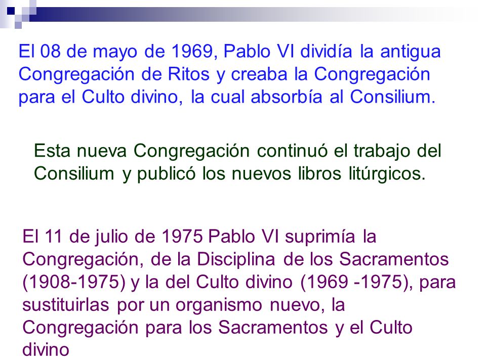 El 08 de mayo de 1969, Pablo VI dividía la antigua Congregación de Ritos y creaba la Congregación para el Culto divino, la cual absorbía al Consilium.