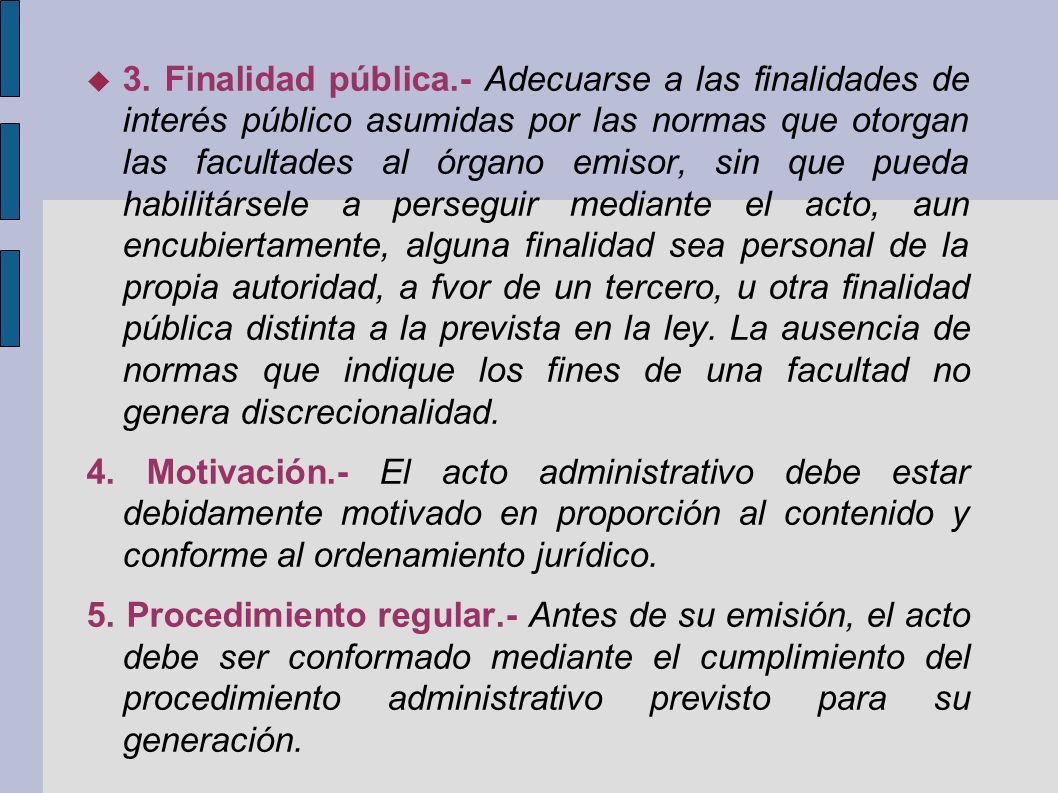 3. Finalidad pública.- Adecuarse a las finalidades de interés público asumidas por las normas que otorgan las facultades al órgano emisor, sin que pueda habilitársele a perseguir mediante el acto, aun encubiertamente, alguna finalidad sea personal de la propia autoridad, a fvor de un tercero, u otra finalidad pública distinta a la prevista en la ley. La ausencia de normas que indique los fines de una facultad no genera discrecionalidad.