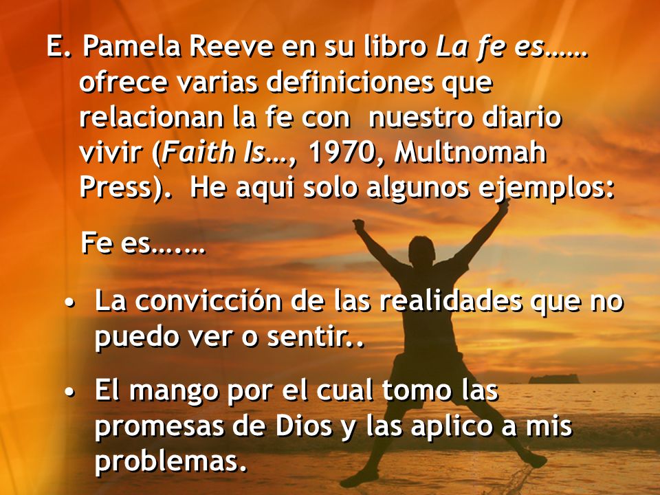 E. Pamela Reeve en su libro La fe es…… ofrece varias definiciones que relacionan la fe con nuestro diario vivir (Faith Is…, 1970, Multnomah Press). He aqui solo algunos ejemplos: