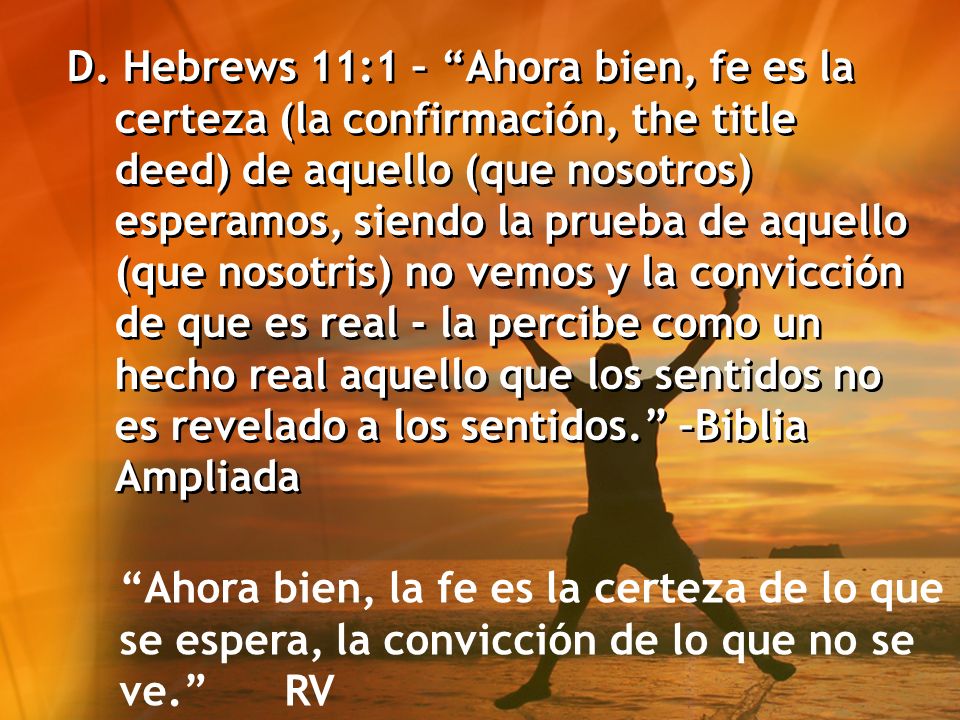 D. Hebrews 11:1 – Ahora bien, fe es la certeza (la confirmación, the title deed) de aquello (que nosotros) esperamos, siendo la prueba de aquello (que nosotris) no vemos y la convicción de que es real - la percibe como un hecho real aquello que los sentidos no es revelado a los sentidos. –Biblia Ampliada