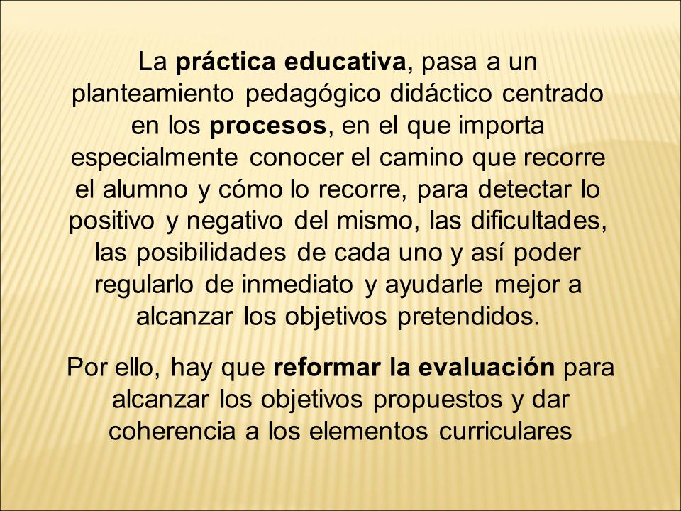 La práctica educativa, pasa a un planteamiento pedagógico didáctico centrado en los procesos, en el que importa especialmente conocer el camino que recorre el alumno y cómo lo recorre, para detectar lo positivo y negativo del mismo, las dificultades, las posibilidades de cada uno y así poder regularlo de inmediato y ayudarle mejor a alcanzar los objetivos pretendidos.