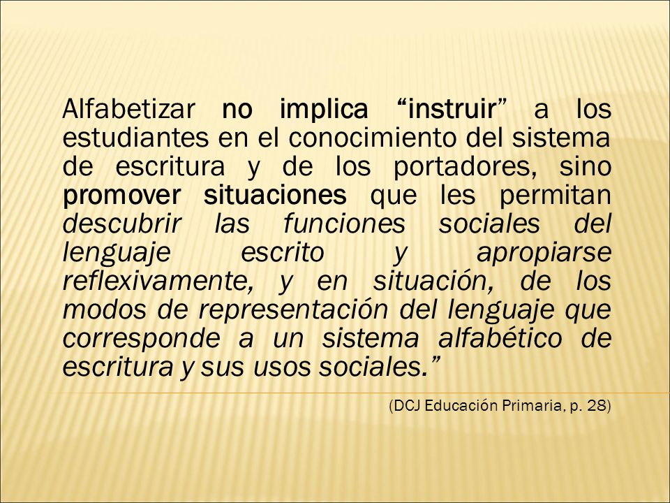 Alfabetizar no implica instruir a los estudiantes en el conocimiento del sistema de escritura y de los portadores, sino promover situaciones que les permitan descubrir las funciones sociales del lenguaje escrito y apropiarse reflexivamente, y en situación, de los modos de representación del lenguaje que corresponde a un sistema alfabético de escritura y sus usos sociales.