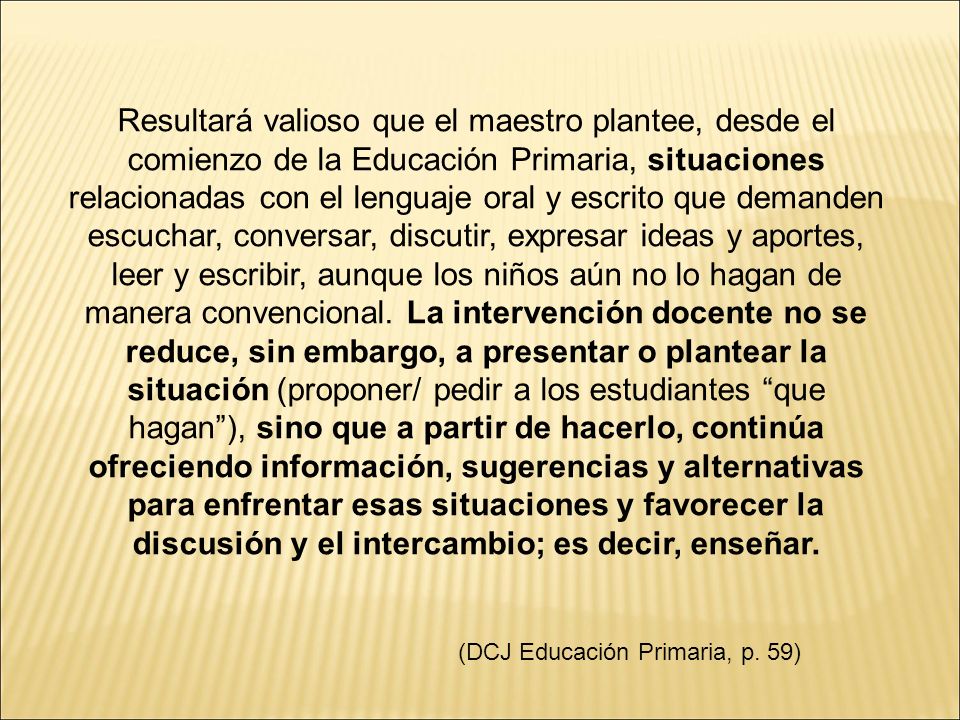 Resultará valioso que el maestro plantee, desde el comienzo de la Educación Primaria, situaciones relacionadas con el lenguaje oral y escrito que demanden escuchar, conversar, discutir, expresar ideas y aportes, leer y escribir, aunque los niños aún no lo hagan de manera convencional. La intervención docente no se reduce, sin embargo, a presentar o plantear la situación (proponer/ pedir a los estudiantes que hagan ), sino que a partir de hacerlo, continúa ofreciendo información, sugerencias y alternativas para enfrentar esas situaciones y favorecer la discusión y el intercambio; es decir, enseñar.