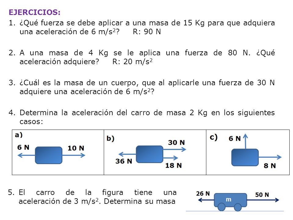 EJERCICIOS: ¿Qué fuerza se debe aplicar a una masa de 15 Kg para que adquiera una aceleración de 6 m/s2 R: 90 N.