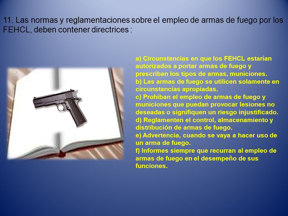 11. Las normas y reglamentaciones sobre el empleo de armas de fuego por los FEHCL, deben contener directrices :