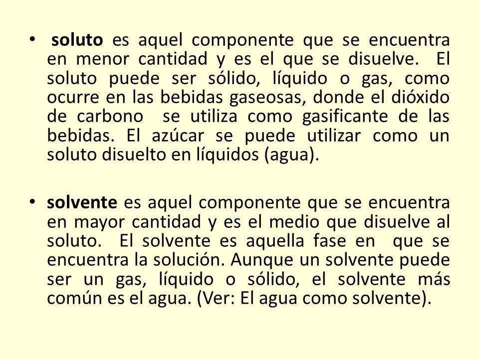 soluto es aquel componente que se encuentra en menor cantidad y es el que se disuelve. El soluto puede ser sólido, líquido o gas, como ocurre en las bebidas gaseosas, donde el dióxido de carbono se utiliza como gasificante de las bebidas. El azúcar se puede utilizar como un soluto disuelto en líquidos (agua).