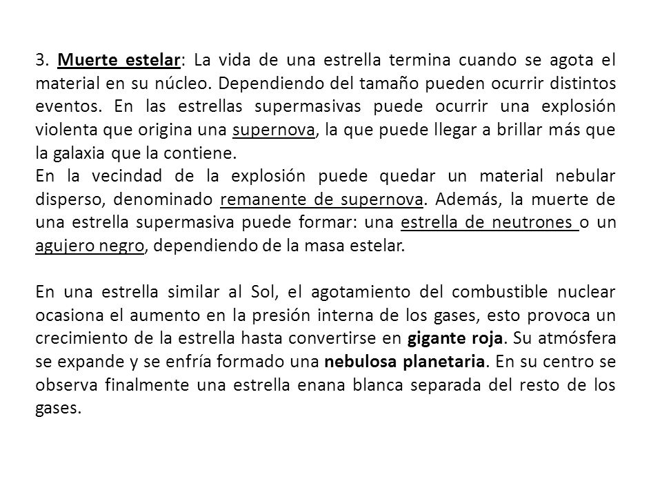 3. Muerte estelar: La vida de una estrella termina cuando se agota el material en su núcleo. Dependiendo del tamaño pueden ocurrir distintos eventos. En las estrellas supermasivas puede ocurrir una explosión violenta que origina una supernova, la que puede llegar a brillar más que la galaxia que la contiene.