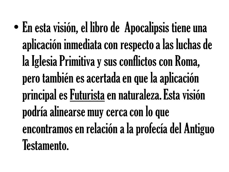 En esta visión, el libro de Apocalipsis tiene una aplicación inmediata con respecto a las luchas de la Iglesia Primitiva y sus conflictos con Roma, pero también es acertada en que la aplicación principal es Futurista en naturaleza.