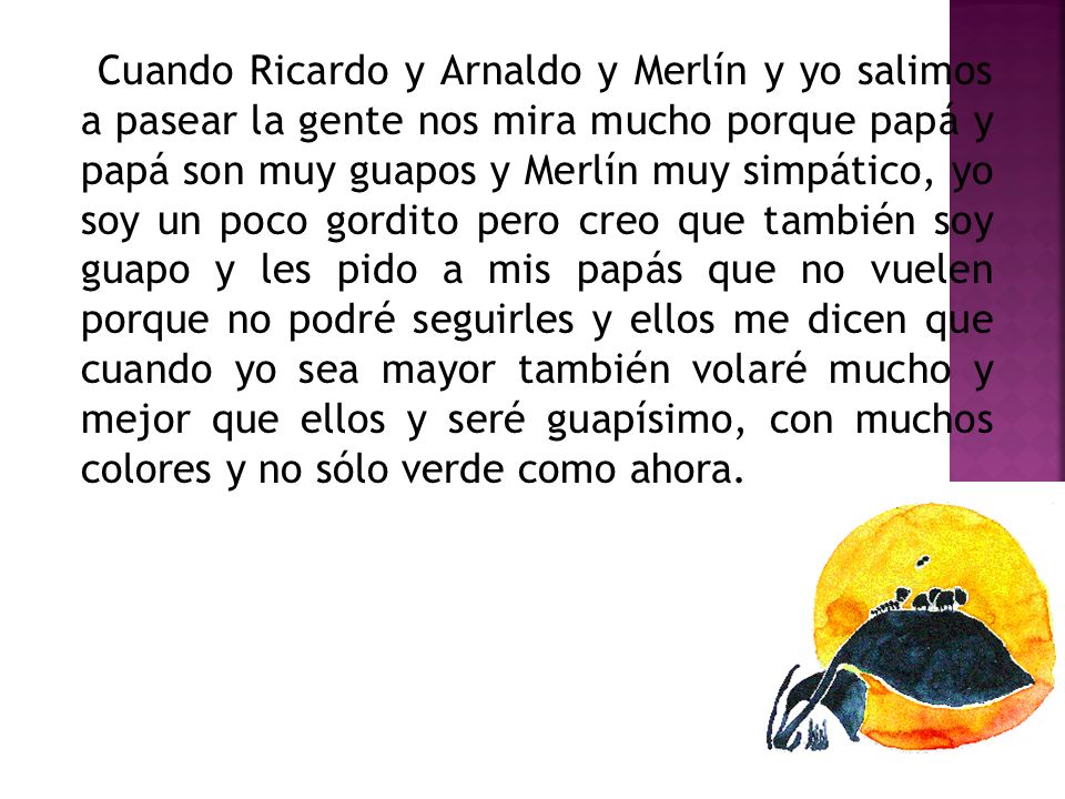 Cuando Ricardo y Arnaldo y Merlín y yo salimos a pasear la gente nos mira mucho porque papá y papá son muy guapos y Merlín muy simpático, yo soy un poco gordito pero creo que también soy guapo y les pido a mis papás que no vuelen porque no podré seguirles y ellos me dicen que cuando yo sea mayor también volaré mucho y mejor que ellos y seré guapísimo, con muchos colores y no sólo verde como ahora.