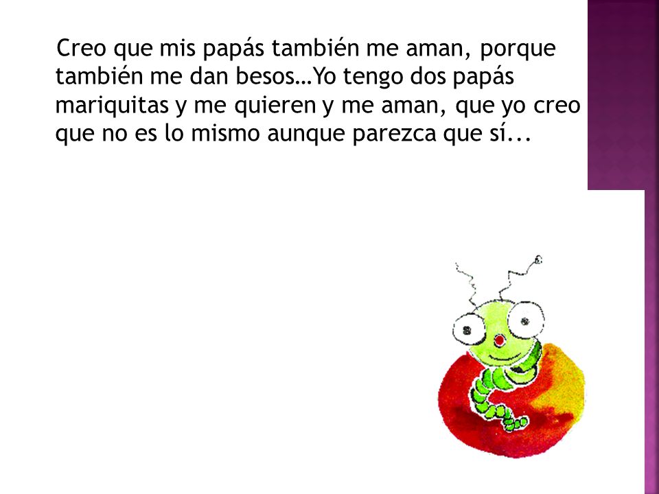 Creo que mis papás también me aman, porque también me dan besos…Yo tengo dos papás mariquitas y me quieren y me aman, que yo creo que no es lo mismo aunque parezca que sí...