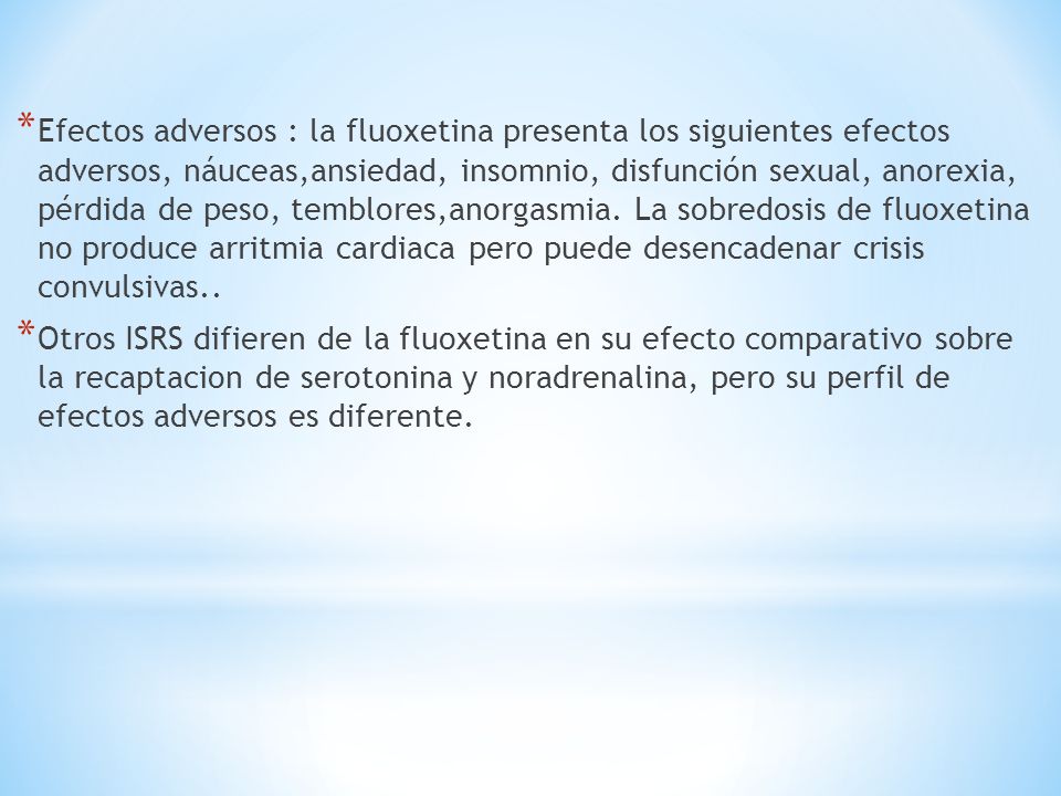 Efectos adversos : la fluoxetina presenta los siguientes efectos adversos, náuceas,ansiedad, insomnio, disfunción sexual, anorexia, pérdida de peso, temblores,anorgasmia. La sobredosis de fluoxetina no produce arritmia cardiaca pero puede desencadenar crisis convulsivas..