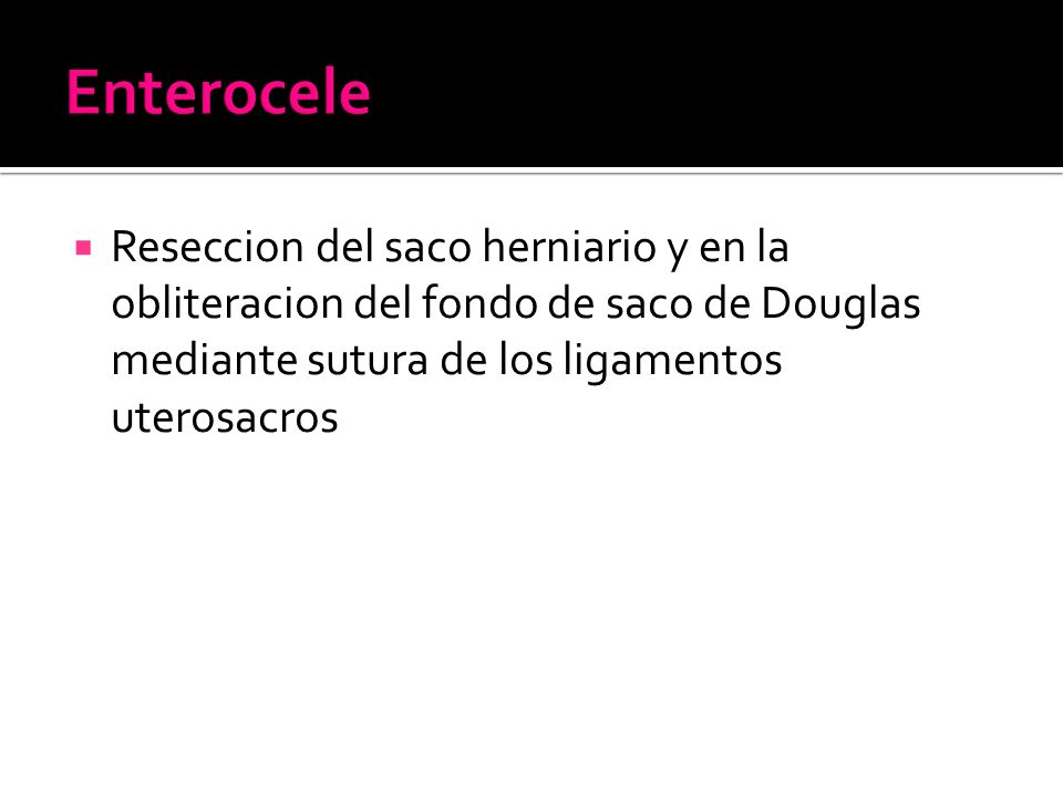 Enterocele Reseccion del saco herniario y en la obliteracion del fondo de saco de Douglas mediante sutura de los ligamentos uterosacros.