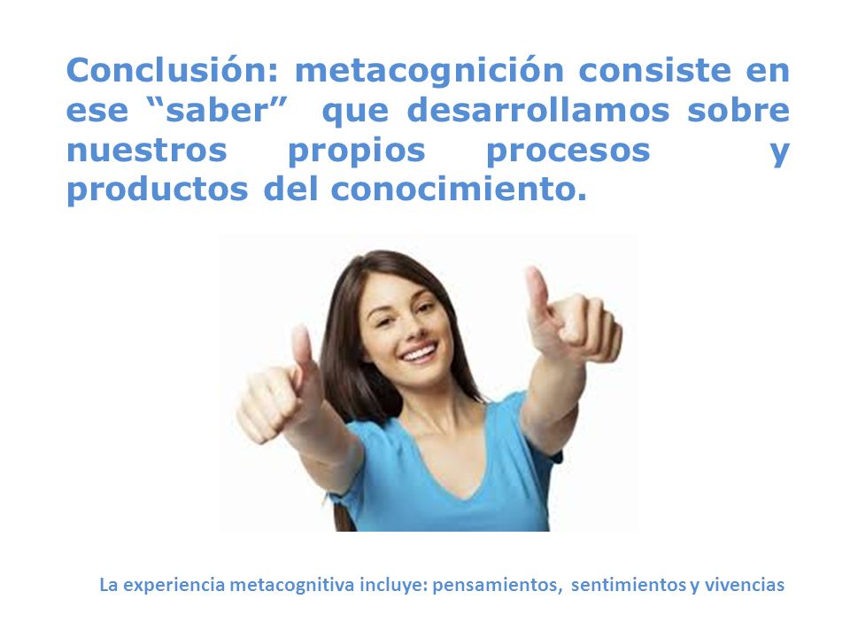 Conclusión: metacognición consiste en ese saber que desarrollamos sobre nuestros propios procesos y productos del conocimiento.