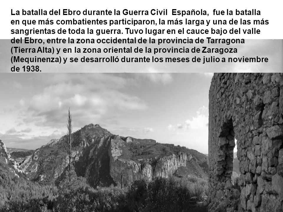 La batalla del Ebro durante la Guerra Civil Española, fue la batalla en que más combatientes participaron, la más larga y una de las más sangrientas de toda la guerra.