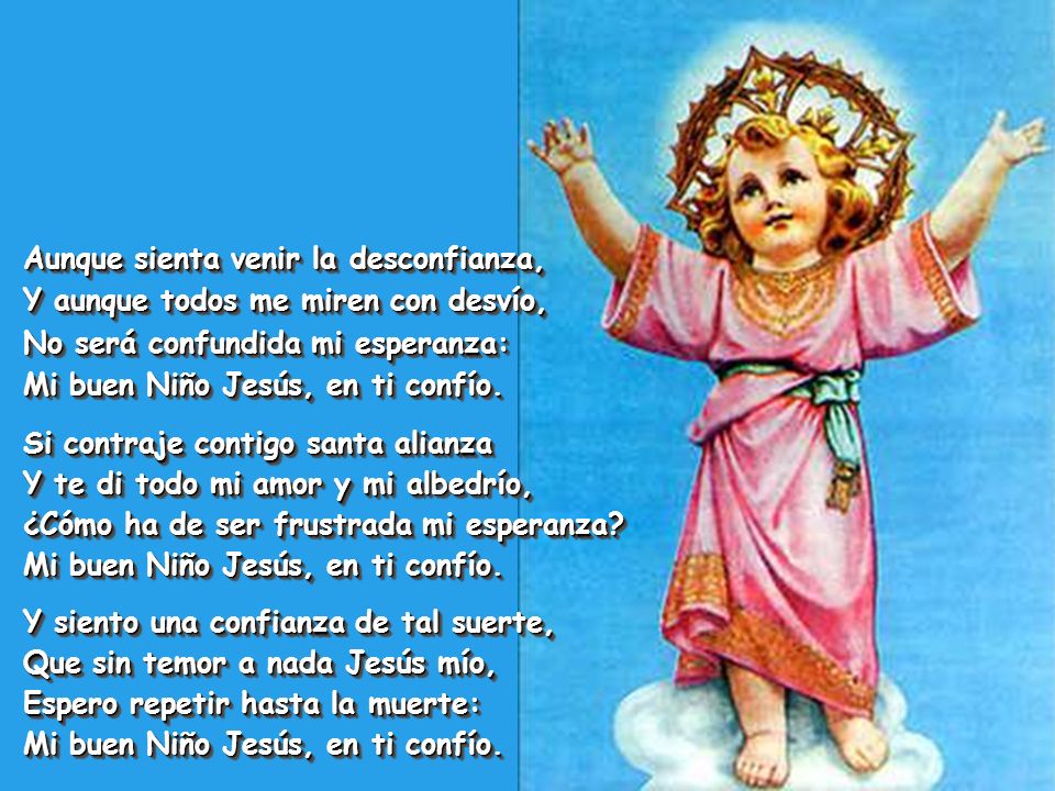 Aunque sienta venir la desconfianza, Y aunque todos me miren con desvío, No será confundida mi esperanza: Mi buen Niño Jesús, en ti confío.
