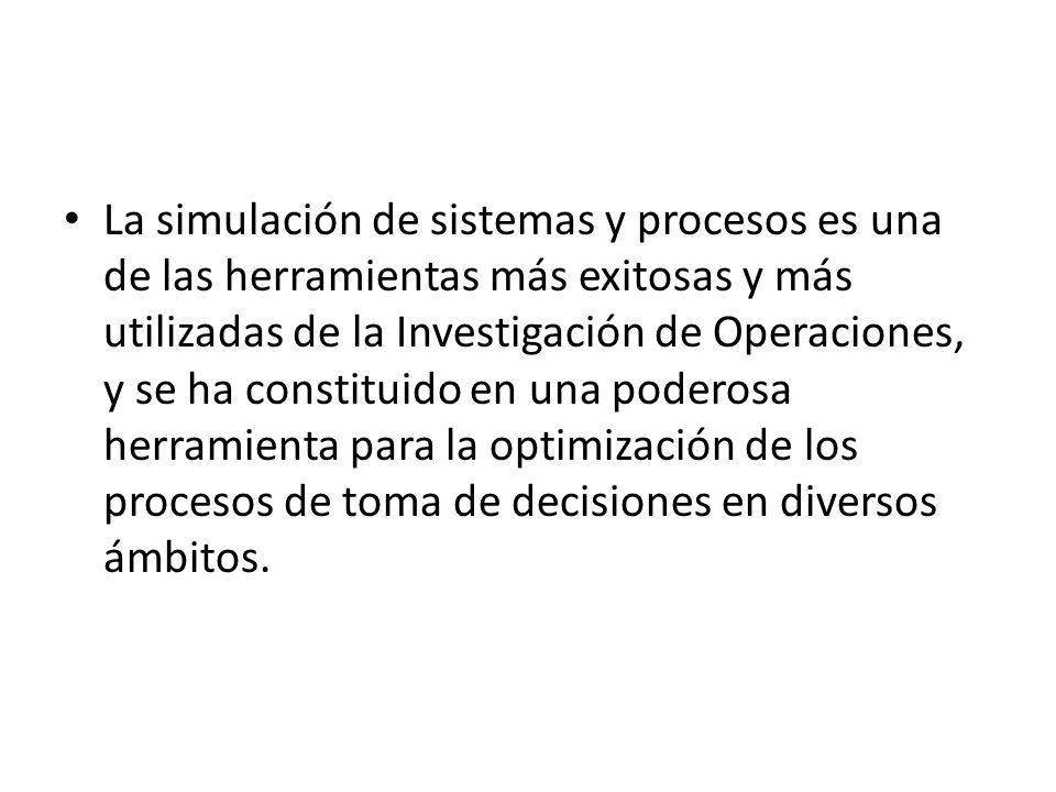La simulación de sistemas y procesos es una de las herramientas más exitosas y más utilizadas de la Investigación de Operaciones, y se ha constituido en una poderosa herramienta para la optimización de los procesos de toma de decisiones en diversos ámbitos.
