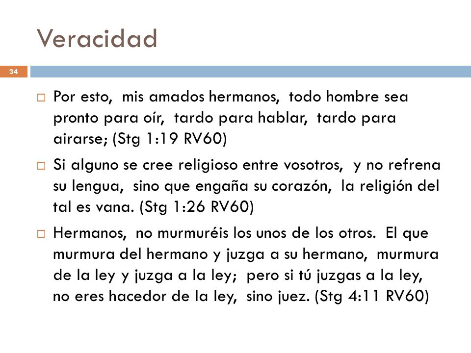 Veracidad Por esto, mis amados hermanos, todo hombre sea pronto para oír, tardo para hablar, tardo para airarse; (Stg 1:19 RV60)
