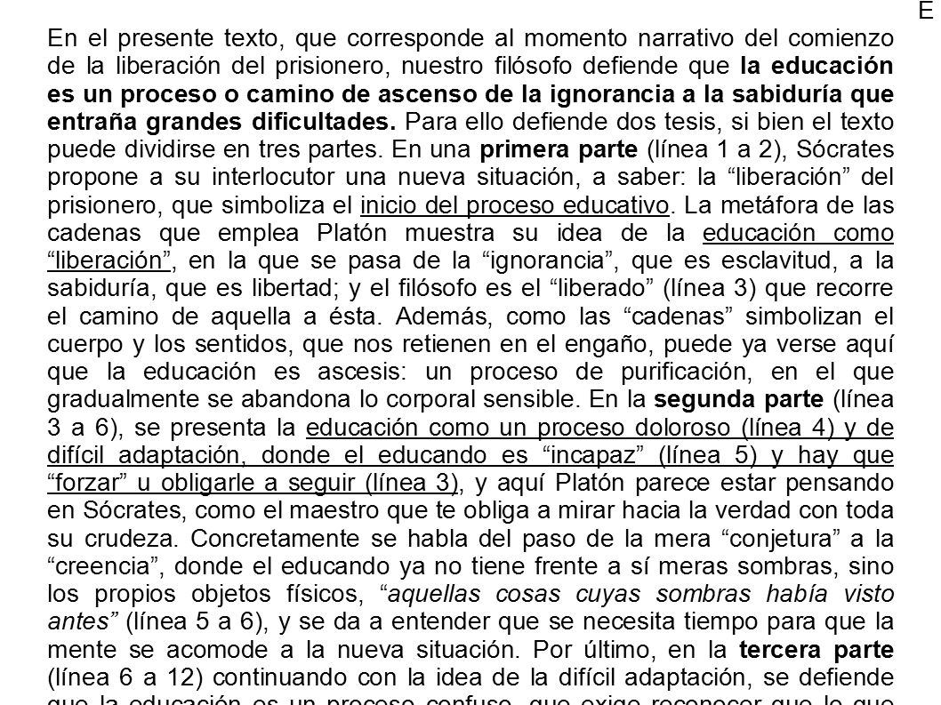 E En el presente texto, que corresponde al momento narrativo del comienzo de la liberación del prisionero, nuestro filósofo defiende que la educación es un proceso o camino de ascenso de la ignorancia a la sabiduría que entraña grandes dificultades. Para ello defiende dos tesis, si bien el texto puede dividirse en tres partes. En una primera parte (línea 1 a 2), Sócrates propone a su interlocutor una nueva situación, a saber: la liberación del prisionero, que simboliza el inicio del proceso educativo. La metáfora de las cadenas que emplea Platón muestra su idea de la educación como liberación , en la que se pasa de la ignorancia , que es esclavitud, a la sabiduría, que es libertad; y el filósofo es el liberado (línea 3) que recorre el camino de aquella a ésta. Además, como las cadenas simbolizan el cuerpo y los sentidos, que nos retienen en el engaño, puede ya verse aquí que la educación es ascesis: un proceso de purificación, en el que gradualmente se abandona lo corporal sensible. En la segunda parte (línea 3 a 6), se presenta la educación como un proceso doloroso (línea 4) y de difícil adaptación, donde el educando es incapaz (línea 5) y hay que forzar u obligarle a seguir (línea 3), y aquí Platón parece estar pensando en Sócrates, como el maestro que te obliga a mirar hacia la verdad con toda su crudeza. Concretamente se habla del paso de la mera conjetura a la creencia , donde el educando ya no tiene frente a sí meras sombras, sino los propios objetos físicos, aquellas cosas cuyas sombras había visto antes (línea 5 a 6), y se da a entender que se necesita tiempo para que la mente se acomode a la nueva situación. Por último, en la tercera parte (línea 6 a 12) continuando con la idea de la difícil adaptación, se defiende que la educación es un proceso confuso, que exige reconocer que lo que hasta el momento se consideraba verdadero (el conocimiento sensible) no es auténtico conocimiento, y que ello provoca desconfianza y rechazo, existiendo siempre la tentación de volver atrás. Concretamente, en el paso forzado de la conjetura a la creencia , el liberado no creería que los objetos físicos son más reales que sus imágenes, sino que al contrario, pensaría que éstas son más reales que aquellos. Y no le resultaría fácil, tendría dificultades (línea 11) para cambiar su forma de concebir la realidad, a la que está tan habituado, y por eso se resistiría.
