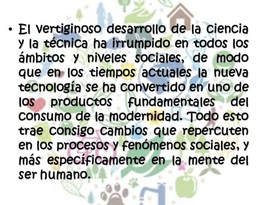 El vertiginoso desarrollo de la ciencia y la técnica ha irrumpido en todos los ámbitos y niveles sociales, de modo que en los tiempos actuales la nueva tecnología se ha convertido en uno de los productos fundamentales del consumo de la modernidad.
