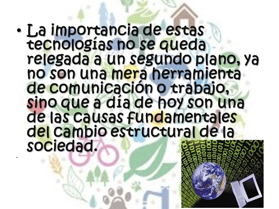 La importancia de estas tecnologías no se queda relegada a un segundo plano, ya no son una mera herramienta de comunicación o trabajo, sino que a día de hoy son una de las causas fundamentales del cambio estructural de la sociedad.