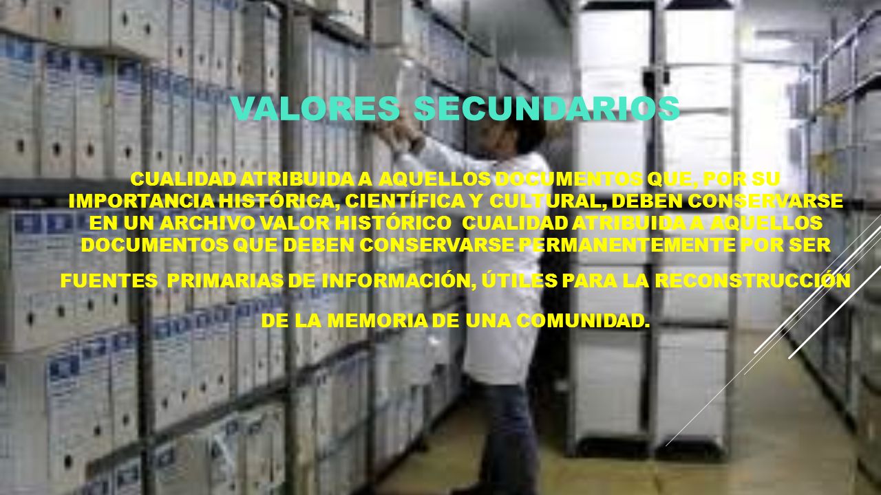VALORES SECUNDARIOS Cualidad atribuida a aquellos documentos que, por su importancia histórica, científica y cultural, deben conservarse en un archivo VALOR HISTÓRICO Cualidad atribuida a aquellos documentos que deben conservarse permanentemente por ser fuentes primarias de información, útiles para la reconstrucción de la memoria de una comunidad.