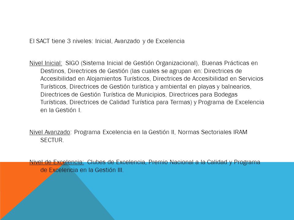 El SACT tiene 3 niveles: Inicial, Avanzado y de Excelencia Nivel Inicial: SIGO (Sistema Inicial de Gestión Organizacional), Buenas Prácticas en Destinos, Directrices de Gestión (las cuales se agrupan en: Directrices de Accesibilidad en Alojamientos Turísticos, Directrices de Accesibilidad en Servicios Turísticos, Directrices de Gestión turística y ambiental en playas y balnearios, Directrices de Gestión Turística de Municipios, Directrices para Bodegas Turísticas, Directrices de Calidad Turística para Termas) y Programa de Excelencia en la Gestión I.