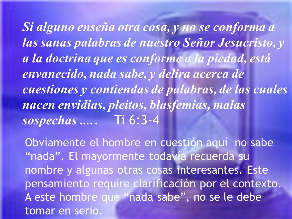 Si alguno enseña otra cosa, y no se conforma a las sanas palabras de nuestro Señor Jesucristo, y a la doctrina que es conforme a la piedad, está envanecido, nada sabe, y delira acerca de cuestiones y contiendas de palabras, de las cuales nacen envidias, pleitos, blasfemias, malas sospechas ….. Ti 6:3-4