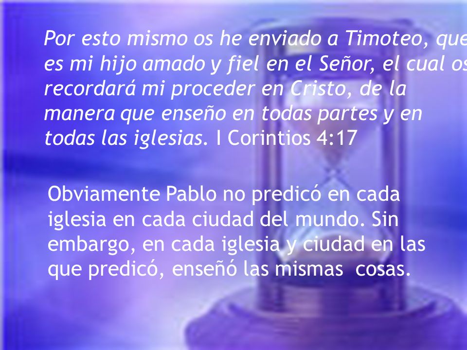 Por esto mismo os he enviado a Timoteo, que es mi hijo amado y fiel en el Señor, el cual os recordará mi proceder en Cristo, de la manera que enseño en todas partes y en todas las iglesias. I Corintios 4:17