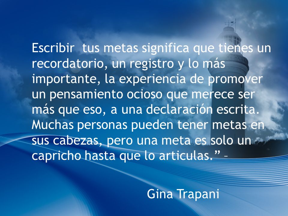 Escribir tus metas significa que tienes un recordatorio, un registro y lo más importante, la experiencia de promover un pensamiento ocioso que merece ser más que eso, a una declaración escrita. Muchas personas pueden tener metas en sus cabezas, pero una meta es solo un capricho hasta que lo articulas. –