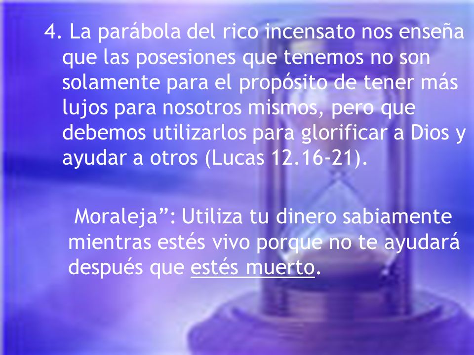 4. La parábola del rico incensato nos enseña que las posesiones que tenemos no son solamente para el propósito de tener más lujos para nosotros mismos, pero que debemos utilizarlos para glorificar a Dios y ayudar a otros (Lucas ).