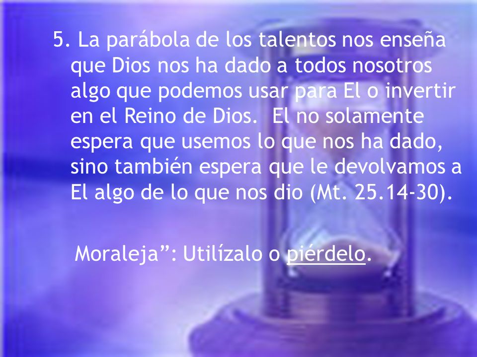 5. La parábola de los talentos nos enseña que Dios nos ha dado a todos nosotros algo que podemos usar para El o invertir en el Reino de Dios. El no solamente espera que usemos lo que nos ha dado, sino también espera que le devolvamos a El algo de lo que nos dio (Mt ).