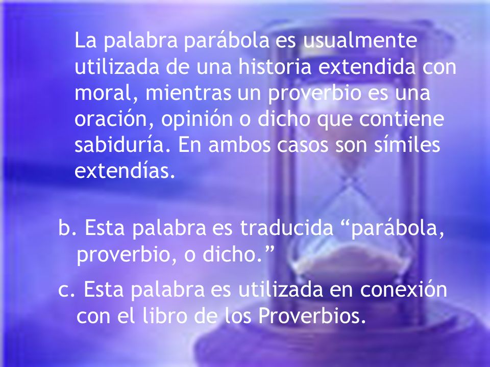 La palabra parábola es usualmente utilizada de una historia extendida con moral, mientras un proverbio es una oración, opinión o dicho que contiene sabiduría. En ambos casos son símiles extendías.
