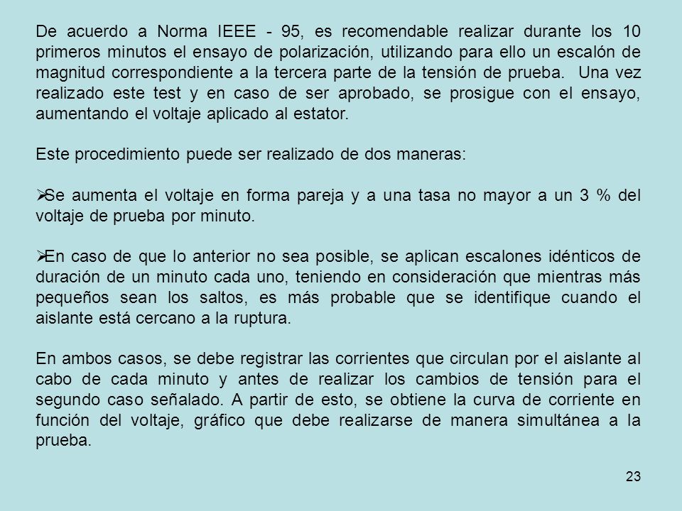 De acuerdo a Norma IEEE - 95, es recomendable realizar durante los 10 primeros minutos el ensayo de polarización, utilizando para ello un escalón de magnitud correspondiente a la tercera parte de la tensión de prueba. Una vez realizado este test y en caso de ser aprobado, se prosigue con el ensayo, aumentando el voltaje aplicado al estator.