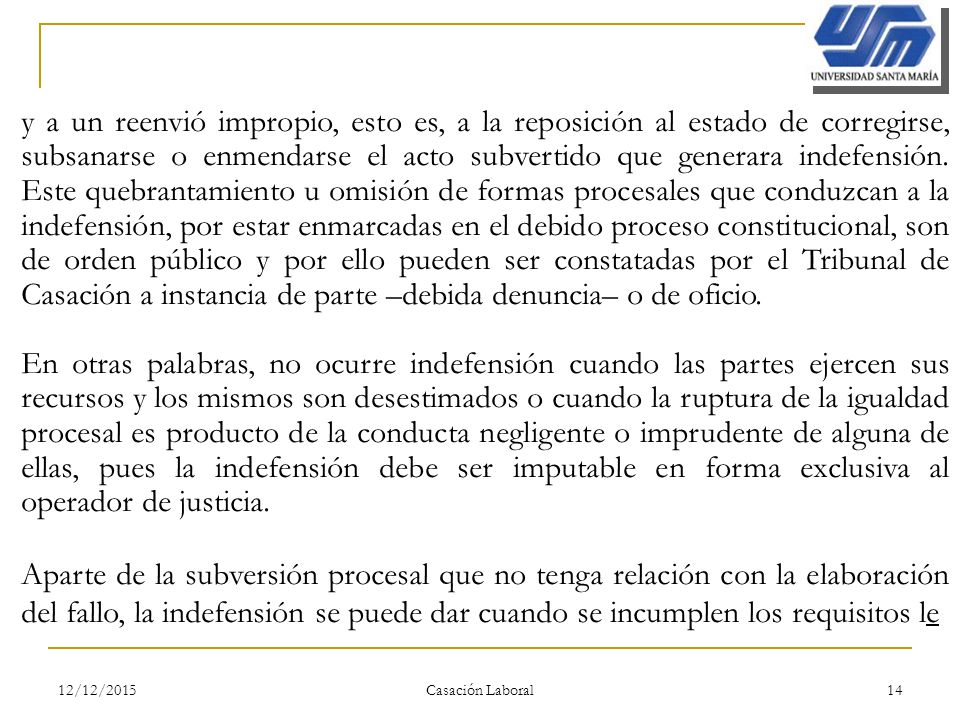 y a un reenvió impropio, esto es, a la reposición al estado de corregirse, subsanarse o enmendarse el acto subvertido que generara indefensión. Este quebrantamiento u omisión de formas procesales que conduzcan a la indefensión, por estar enmarcadas en el debido proceso constitucional, son de orden público y por ello pueden ser constatadas por el Tribunal de Casación a instancia de parte –debida denuncia– o de oficio.
