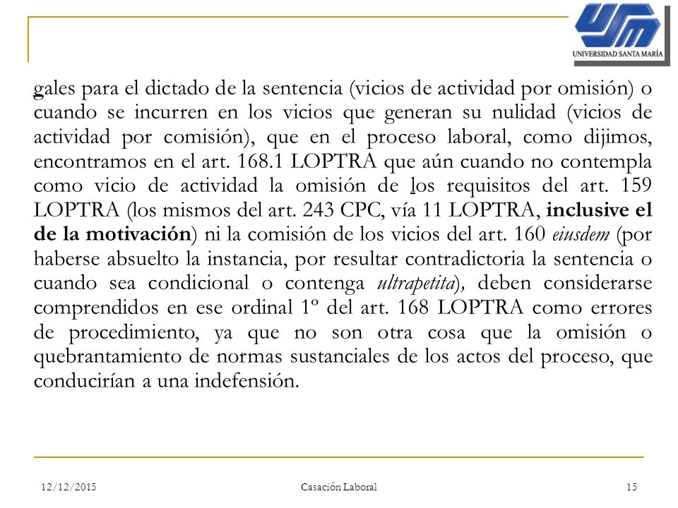 gales para el dictado de la sentencia (vicios de actividad por omisión) o cuando se incurren en los vicios que generan su nulidad (vicios de actividad por comisión), que en el proceso laboral, como dijimos, encontramos en el art LOPTRA que aún cuando no contempla como vicio de actividad la omisión de los requisitos del art. 159 LOPTRA (los mismos del art. 243 CPC, vía 11 LOPTRA, inclusive el de la motivación) ni la comisión de los vicios del art. 160 eiusdem (por haberse absuelto la instancia, por resultar contradictoria la sentencia o cuando sea condicional o contenga ultrapetita), deben considerarse comprendidos en ese ordinal 1º del art. 168 LOPTRA como errores de procedimiento, ya que no son otra cosa que la omisión o quebrantamiento de normas sustanciales de los actos del proceso, que conducirían a una indefensión.