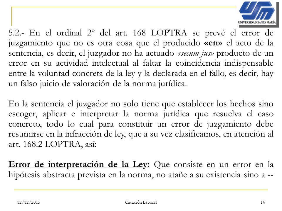 5.2.- En el ordinal 2º del art. 168 LOPTRA se prevé el error de juzgamiento que no es otra cosa que el producido «en» el acto de la sentencia, es decir, el juzgador no ha actuado «secum jus» producto de un error en su actividad intelectual al faltar la coincidencia indispensable entre la voluntad concreta de la ley y la declarada en el fallo, es decir, hay un falso juicio de valoración de la norma jurídica.