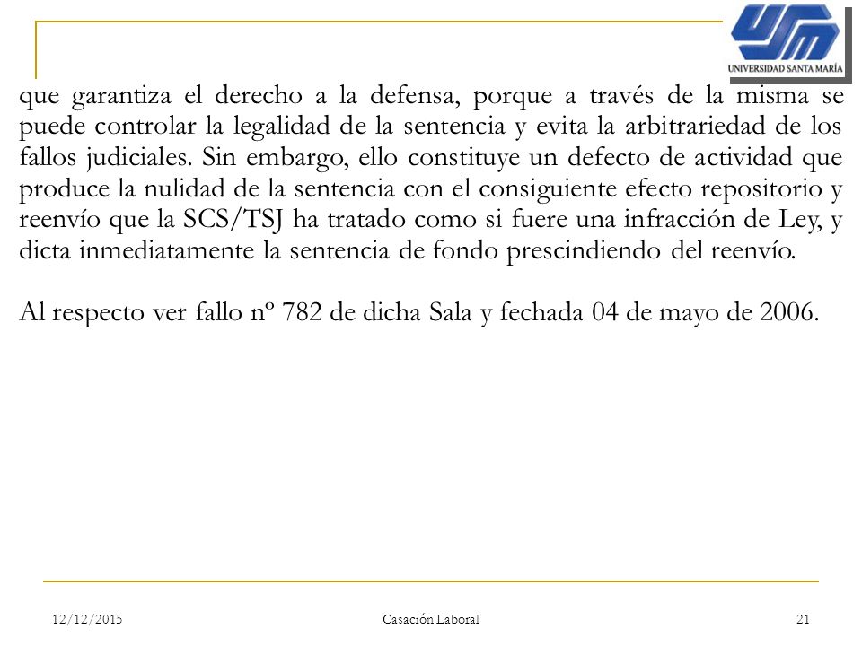que garantiza el derecho a la defensa, porque a través de la misma se puede controlar la legalidad de la sentencia y evita la arbitrariedad de los fallos judiciales. Sin embargo, ello constituye un defecto de actividad que produce la nulidad de la sentencia con el consiguiente efecto repositorio y reenvío que la SCS/TSJ ha tratado como si fuere una infracción de Ley, y dicta inmediatamente la sentencia de fondo prescindiendo del reenvío.