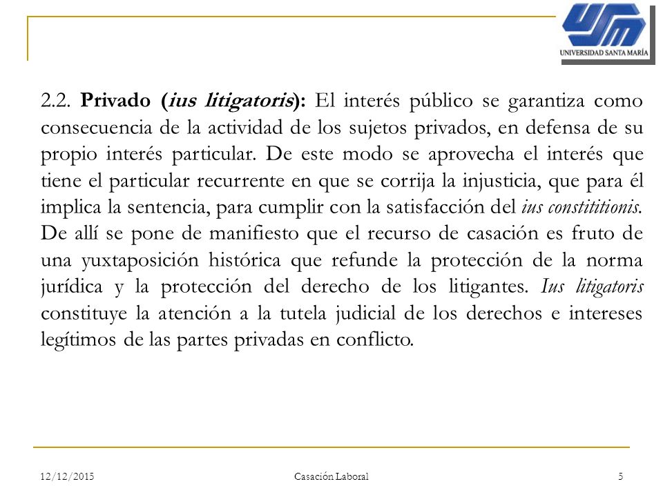 2.2. Privado (ius litigatoris): El interés público se garantiza como consecuencia de la actividad de los sujetos privados, en defensa de su propio interés particular. De este modo se aprovecha el interés que tiene el particular recurrente en que se corrija la injusticia, que para él implica la sentencia, para cumplir con la satisfacción del ius constititionis. De allí se pone de manifiesto que el recurso de casación es fruto de una yuxtaposición histórica que refunde la protección de la norma jurídica y la protección del derecho de los litigantes. Ius litigatoris constituye la atención a la tutela judicial de los derechos e intereses legítimos de las partes privadas en conflicto.