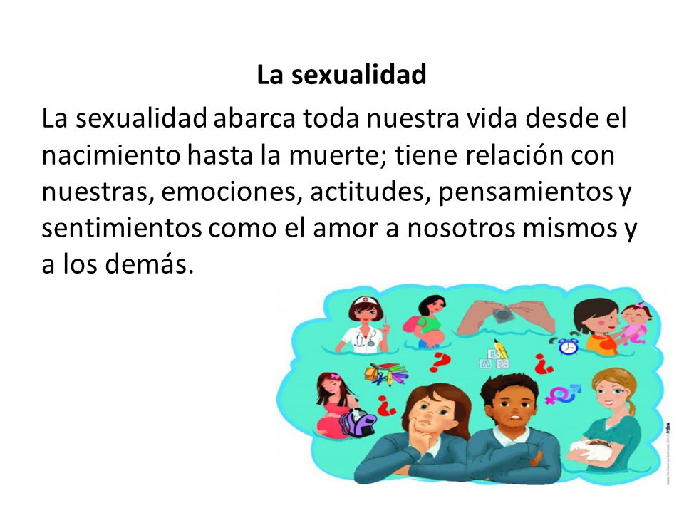 La sexualidad La sexualidad abarca toda nuestra vida desde el nacimiento hasta la muerte; tiene relación con nuestras, emociones, actitudes, pensamientos y sentimientos como el amor a nosotros mismos y a los demás.