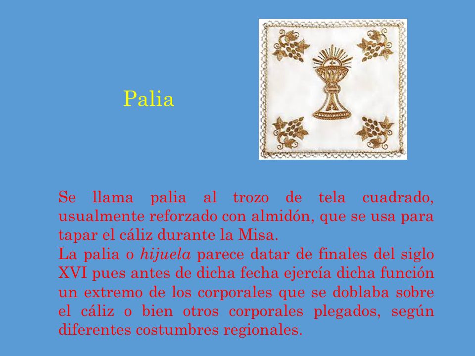 Palia Se llama palia al trozo de tela cuadrado, usualmente reforzado con almidón, que se usa para tapar el cáliz durante la Misa.