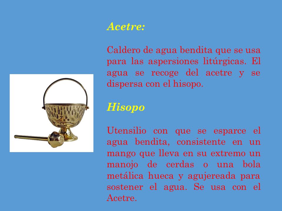 Acetre: Caldero de agua bendita que se usa para las aspersiones litúrgicas. El agua se recoge del acetre y se dispersa con el hisopo.