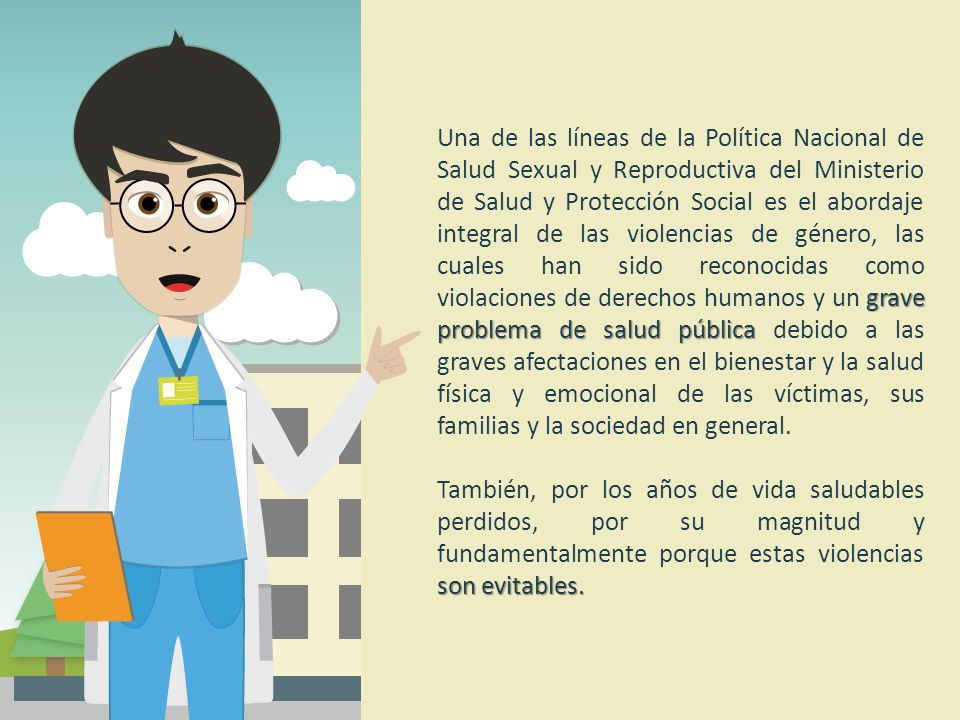 Una de las líneas de la Política Nacional de Salud Sexual y Reproductiva del Ministerio de Salud y Protección Social es el abordaje integral de las violencias de género, las cuales han sido reconocidas como violaciones de derechos humanos y un grave problema de salud pública debido a las graves afectaciones en el bienestar y la salud física y emocional de las víctimas, sus familias y la sociedad en general.