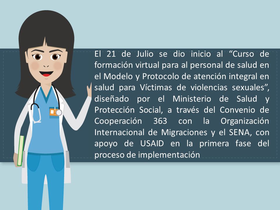El 21 de Julio se dio inicio al Curso de formación virtual para al personal de salud en el Modelo y Protocolo de atención integral en salud para Víctimas de violencias sexuales , diseñado por el Ministerio de Salud y Protección Social, a través del Convenio de Cooperación 363 con la Organización Internacional de Migraciones y el SENA, con apoyo de USAID en la primera fase del proceso de implementación