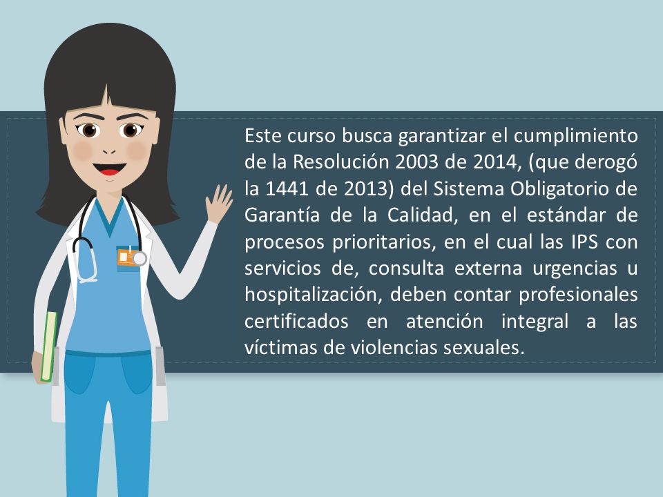 Este curso busca garantizar el cumplimiento de la Resolución 2003 de 2014, (que derogó la 1441 de 2013) del Sistema Obligatorio de Garantía de la Calidad, en el estándar de procesos prioritarios, en el cual las IPS con servicios de, consulta externa urgencias u hospitalización, deben contar profesionales certificados en atención integral a las víctimas de violencias sexuales.