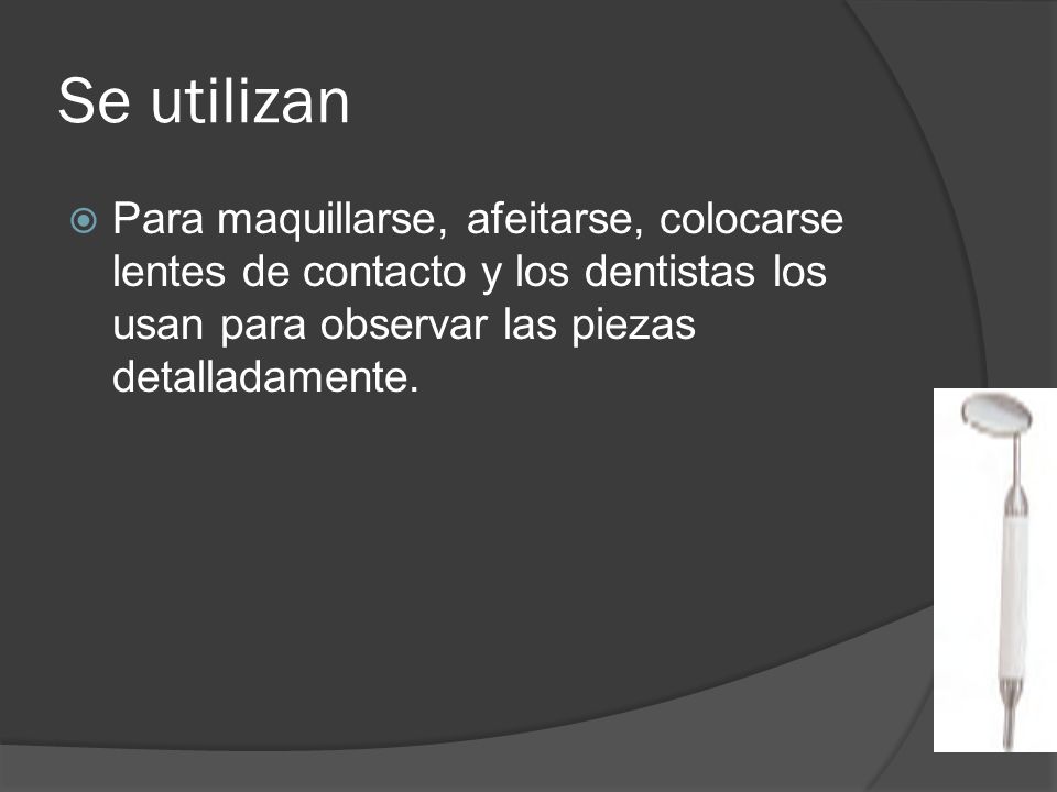 Se utilizan Para maquillarse, afeitarse, colocarse lentes de contacto y los dentistas los usan para observar las piezas detalladamente.